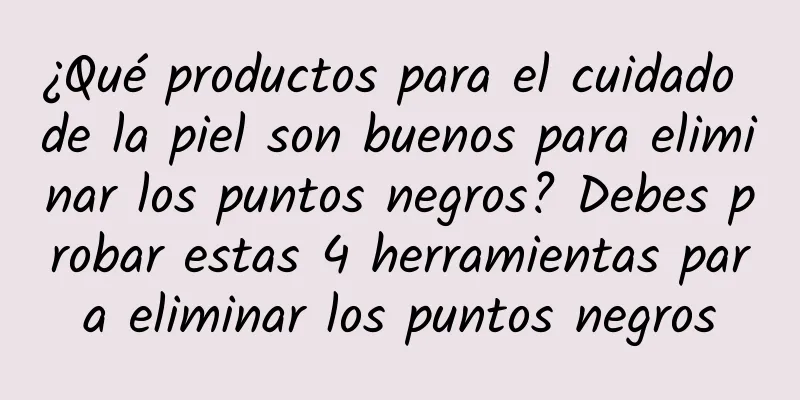 ¿Qué productos para el cuidado de la piel son buenos para eliminar los puntos negros? Debes probar estas 4 herramientas para eliminar los puntos negros