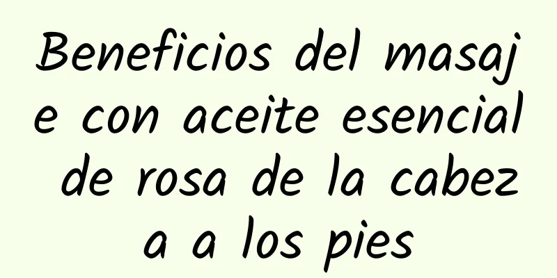 Beneficios del masaje con aceite esencial de rosa de la cabeza a los pies