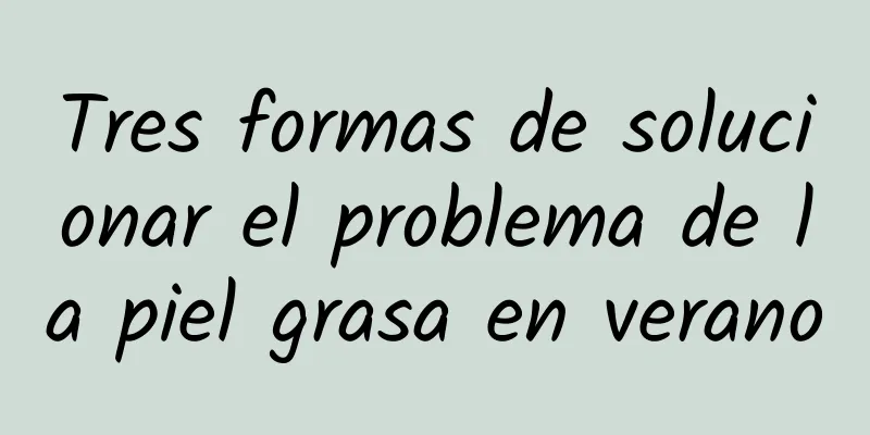 Tres formas de solucionar el problema de la piel grasa en verano