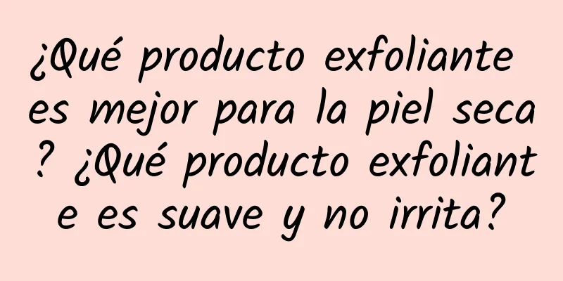 ¿Qué producto exfoliante es mejor para la piel seca? ¿Qué producto exfoliante es suave y no irrita?