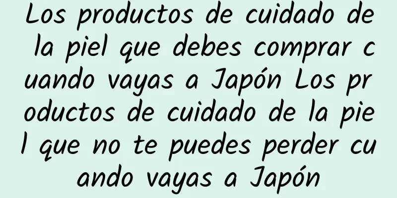 Los productos de cuidado de la piel que debes comprar cuando vayas a Japón Los productos de cuidado de la piel que no te puedes perder cuando vayas a Japón