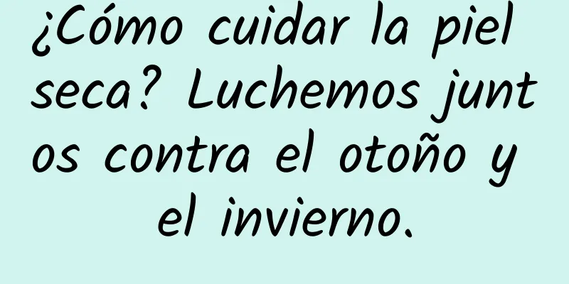 ¿Cómo cuidar la piel seca? Luchemos juntos contra el otoño y el invierno.