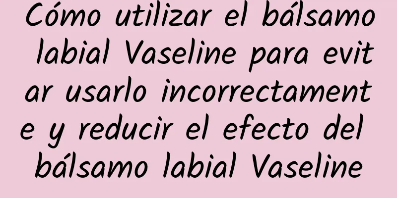 Cómo utilizar el bálsamo labial Vaseline para evitar usarlo incorrectamente y reducir el efecto del bálsamo labial Vaseline