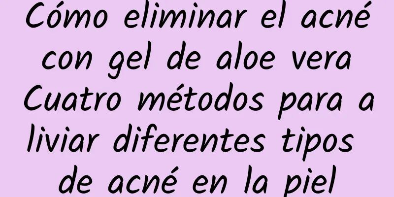 Cómo eliminar el acné con gel de aloe vera Cuatro métodos para aliviar diferentes tipos de acné en la piel