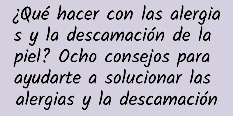 ¿Qué hacer con las alergias y la descamación de la piel? Ocho consejos para ayudarte a solucionar las alergias y la descamación