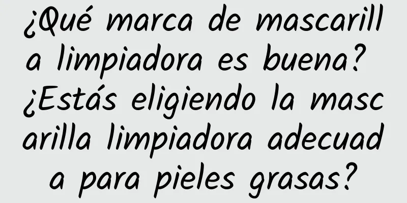 ¿Qué marca de mascarilla limpiadora es buena? ¿Estás eligiendo la mascarilla limpiadora adecuada para pieles grasas?