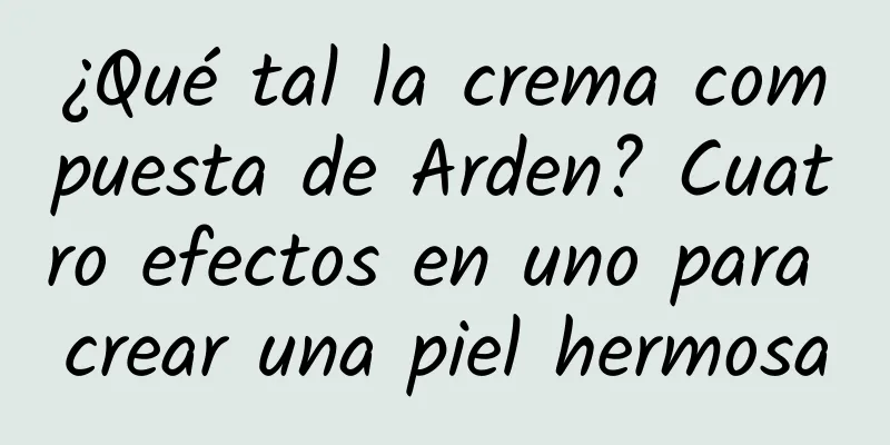 ¿Qué tal la crema compuesta de Arden? Cuatro efectos en uno para crear una piel hermosa