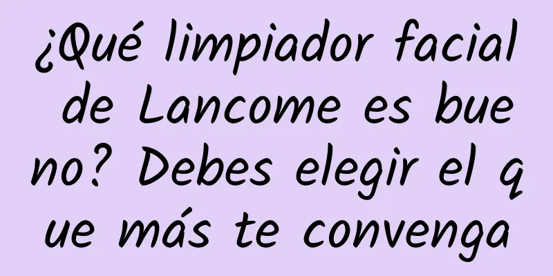 ¿Qué limpiador facial de Lancome es bueno? Debes elegir el que más te convenga