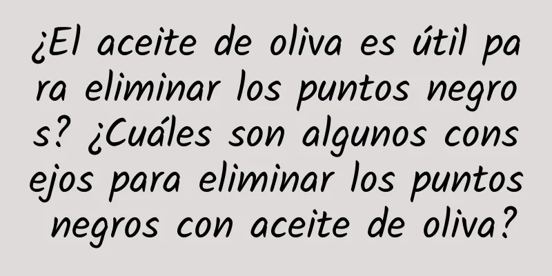 ¿El aceite de oliva es útil para eliminar los puntos negros? ¿Cuáles son algunos consejos para eliminar los puntos negros con aceite de oliva?