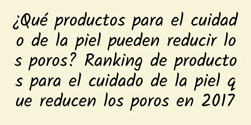 ¿Qué productos para el cuidado de la piel pueden reducir los poros? Ranking de productos para el cuidado de la piel que reducen los poros en 2017