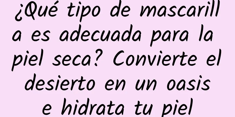 ¿Qué tipo de mascarilla es adecuada para la piel seca? Convierte el desierto en un oasis e hidrata tu piel