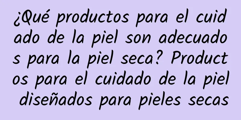 ¿Qué productos para el cuidado de la piel son adecuados para la piel seca? Productos para el cuidado de la piel diseñados para pieles secas