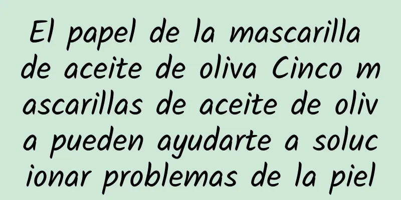 El papel de la mascarilla de aceite de oliva Cinco mascarillas de aceite de oliva pueden ayudarte a solucionar problemas de la piel