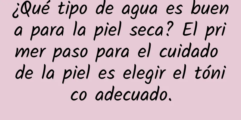 ¿Qué tipo de agua es buena para la piel seca? El primer paso para el cuidado de la piel es elegir el tónico adecuado.