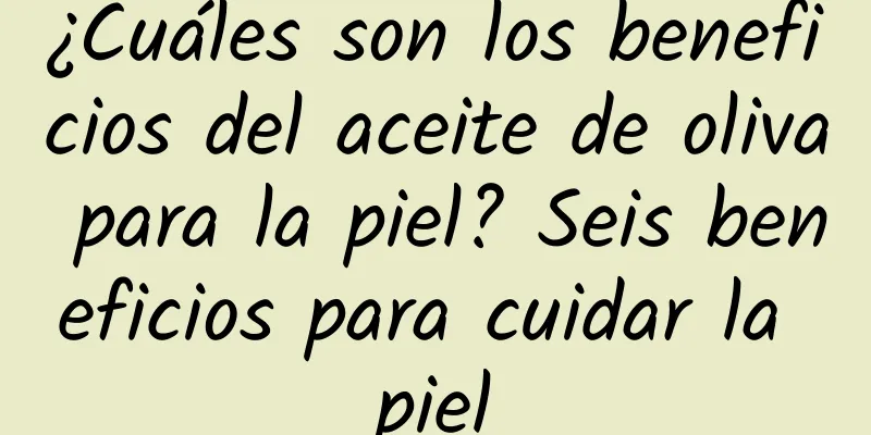 ¿Cuáles son los beneficios del aceite de oliva para la piel? Seis beneficios para cuidar la piel