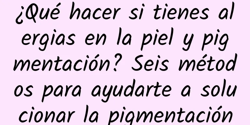 ¿Qué hacer si tienes alergias en la piel y pigmentación? Seis métodos para ayudarte a solucionar la pigmentación