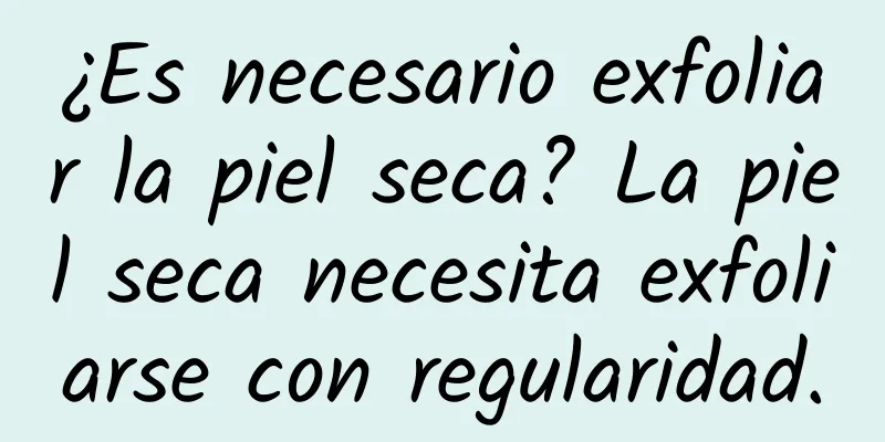 ¿Es necesario exfoliar la piel seca? La piel seca necesita exfoliarse con regularidad.