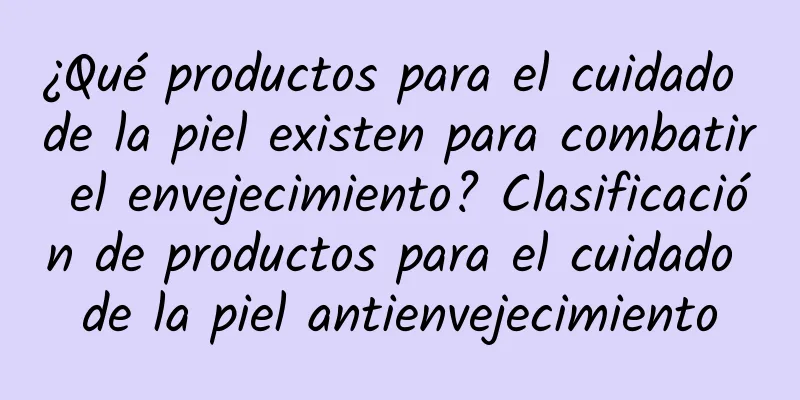 ¿Qué productos para el cuidado de la piel existen para combatir el envejecimiento? Clasificación de productos para el cuidado de la piel antienvejecimiento