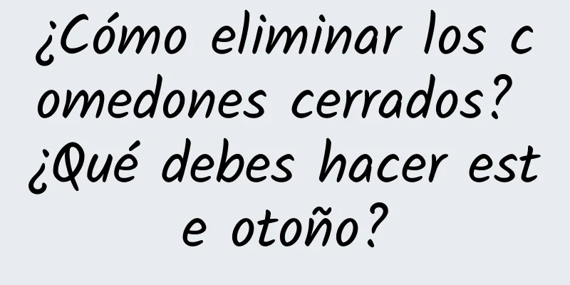 ¿Cómo eliminar los comedones cerrados? ¿Qué debes hacer este otoño?