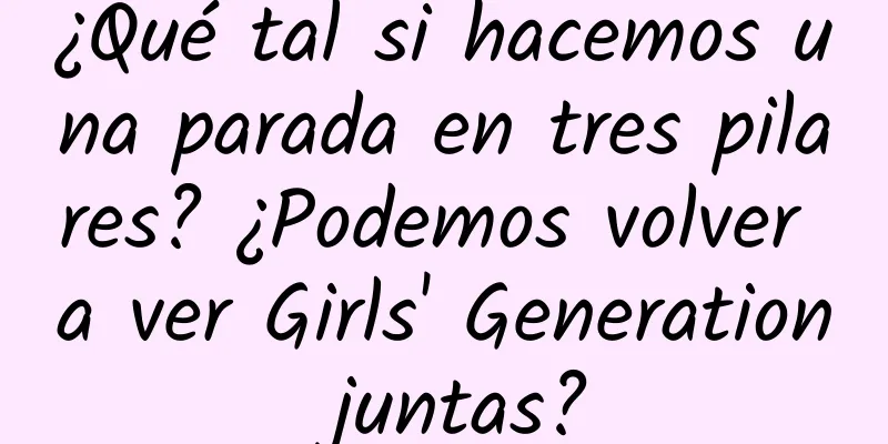 ¿Qué tal si hacemos una parada en tres pilares? ¿Podemos volver a ver Girls' Generation juntas?