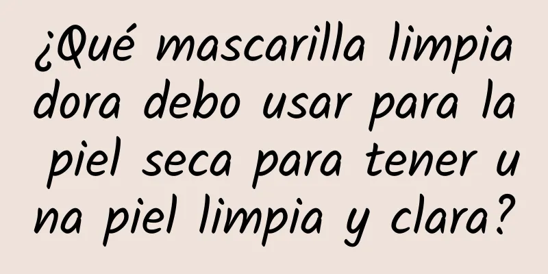 ¿Qué mascarilla limpiadora debo usar para la piel seca para tener una piel limpia y clara?