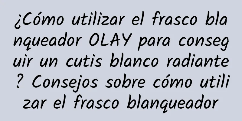 ¿Cómo utilizar el frasco blanqueador OLAY para conseguir un cutis blanco radiante? Consejos sobre cómo utilizar el frasco blanqueador