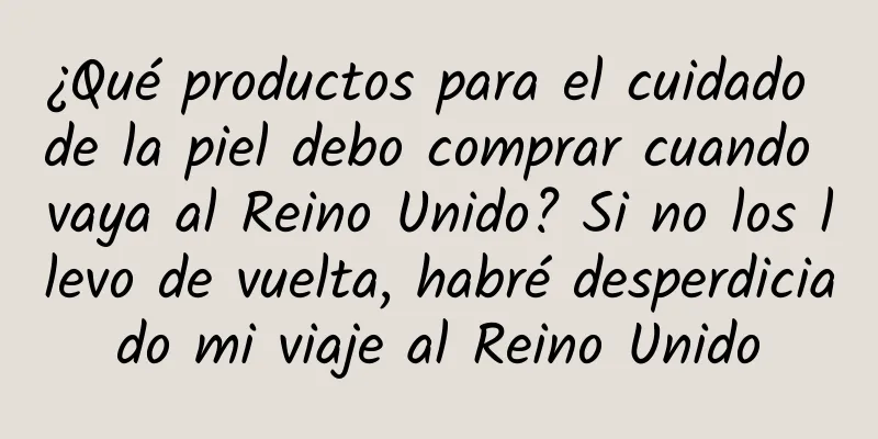 ¿Qué productos para el cuidado de la piel debo comprar cuando vaya al Reino Unido? Si no los llevo de vuelta, habré desperdiciado mi viaje al Reino Unido