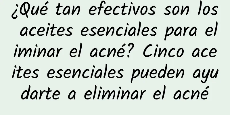 ¿Qué tan efectivos son los aceites esenciales para eliminar el acné? Cinco aceites esenciales pueden ayudarte a eliminar el acné