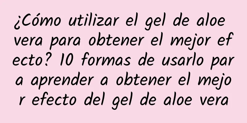 ¿Cómo utilizar el gel de aloe vera para obtener el mejor efecto? 10 formas de usarlo para aprender a obtener el mejor efecto del gel de aloe vera