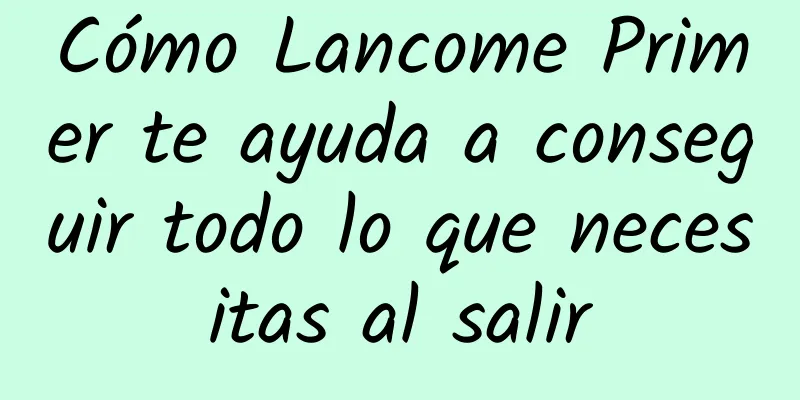 Cómo Lancome Primer te ayuda a conseguir todo lo que necesitas al salir