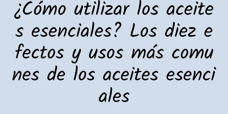 ¿Cómo utilizar los aceites esenciales? Los diez efectos y usos más comunes de los aceites esenciales