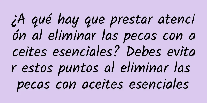 ¿A qué hay que prestar atención al eliminar las pecas con aceites esenciales? Debes evitar estos puntos al eliminar las pecas con aceites esenciales