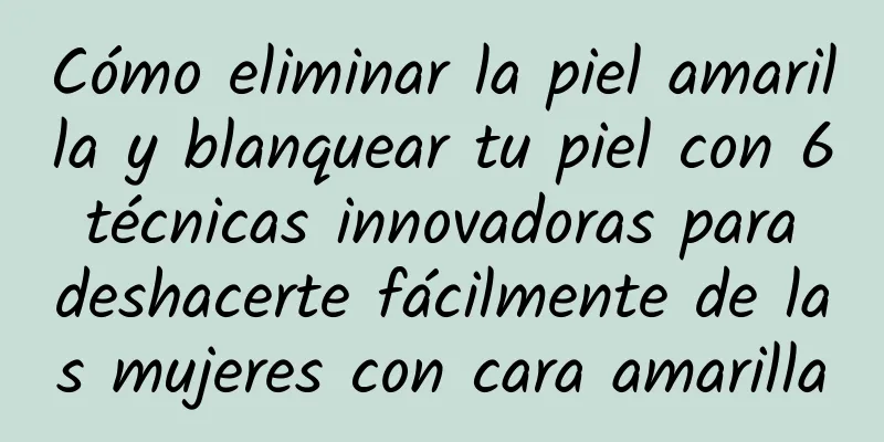 Cómo eliminar la piel amarilla y blanquear tu piel con 6 técnicas innovadoras para deshacerte fácilmente de las mujeres con cara amarilla