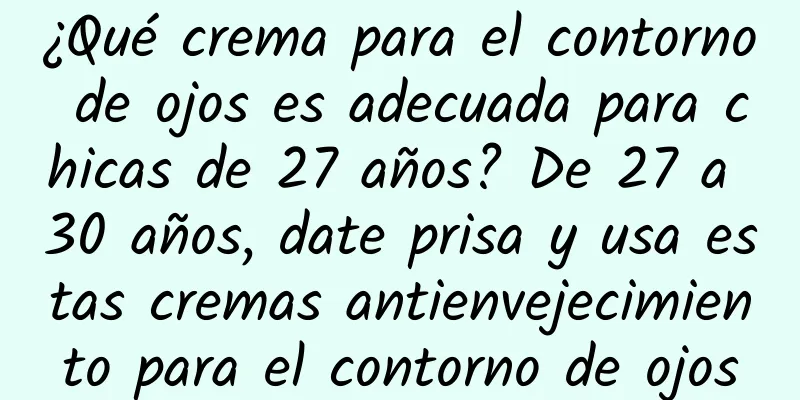 ¿Qué crema para el contorno de ojos es adecuada para chicas de 27 años? De 27 a 30 años, date prisa y usa estas cremas antienvejecimiento para el contorno de ojos