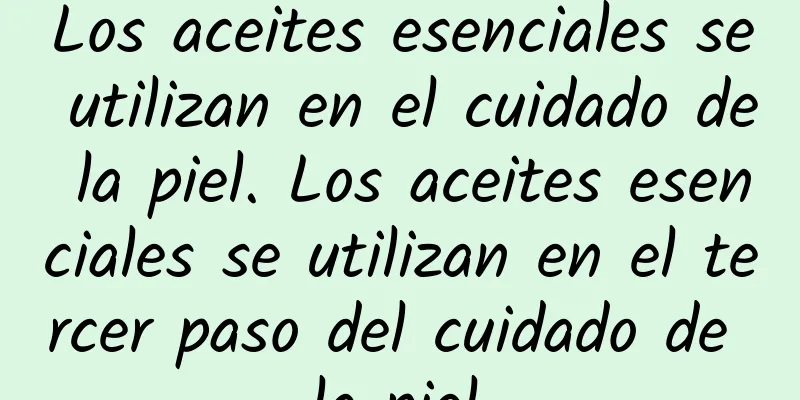 Los aceites esenciales se utilizan en el cuidado de la piel. Los aceites esenciales se utilizan en el tercer paso del cuidado de la piel.