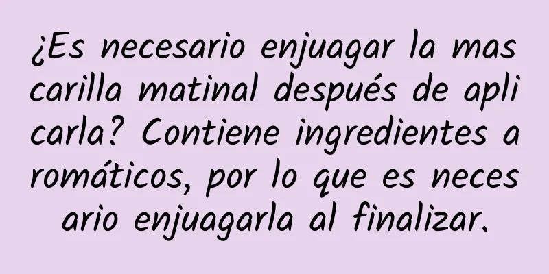 ¿Es necesario enjuagar la mascarilla matinal después de aplicarla? Contiene ingredientes aromáticos, por lo que es necesario enjuagarla al finalizar.