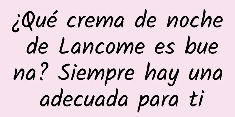 ¿Qué crema de noche de Lancome es buena? Siempre hay una adecuada para ti