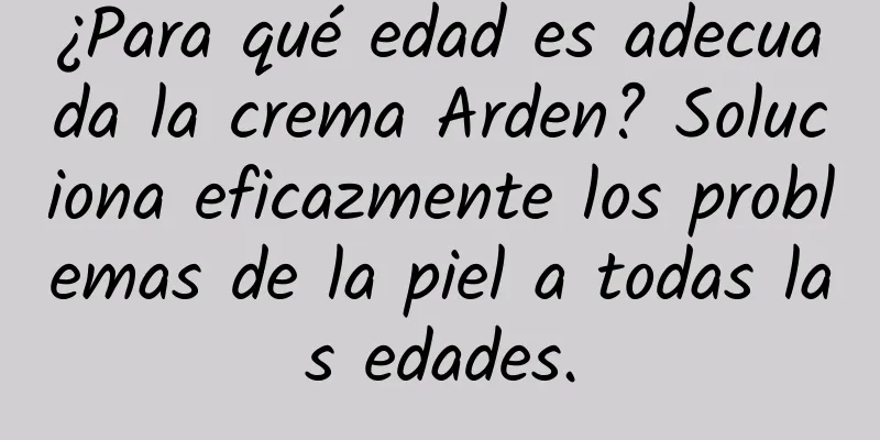 ¿Para qué edad es adecuada la crema Arden? Soluciona eficazmente los problemas de la piel a todas las edades.