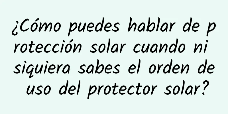 ¿Cómo puedes hablar de protección solar cuando ni siquiera sabes el orden de uso del protector solar?