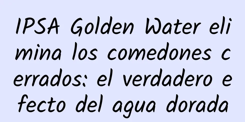 IPSA Golden Water elimina los comedones cerrados: el verdadero efecto del agua dorada