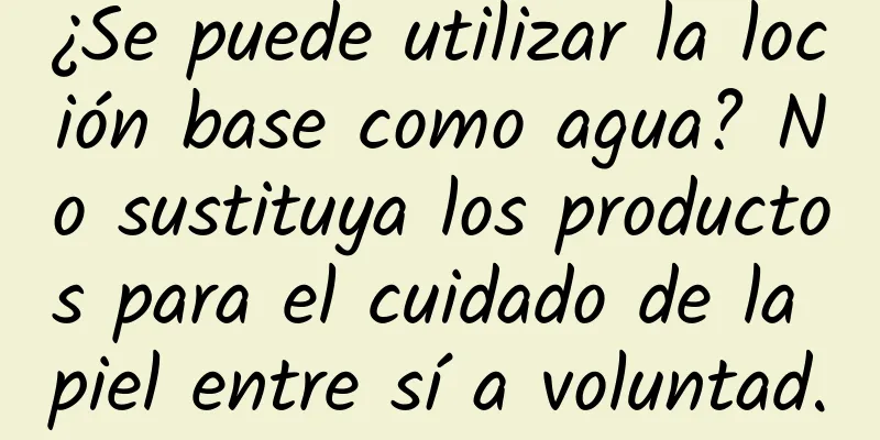 ¿Se puede utilizar la loción base como agua? No sustituya los productos para el cuidado de la piel entre sí a voluntad.