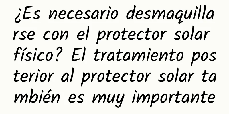 ¿Es necesario desmaquillarse con el protector solar físico? El tratamiento posterior al protector solar también es muy importante