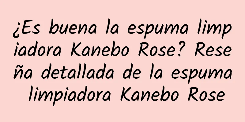 ¿Es buena la espuma limpiadora Kanebo Rose? Reseña detallada de la espuma limpiadora Kanebo Rose