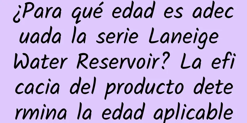 ¿Para qué edad es adecuada la serie Laneige Water Reservoir? La eficacia del producto determina la edad aplicable