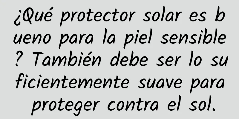 ¿Qué protector solar es bueno para la piel sensible? También debe ser lo suficientemente suave para proteger contra el sol.