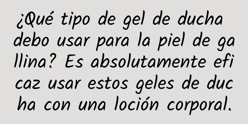 ¿Qué tipo de gel de ducha debo usar para la piel de gallina? Es absolutamente eficaz usar estos geles de ducha con una loción corporal.