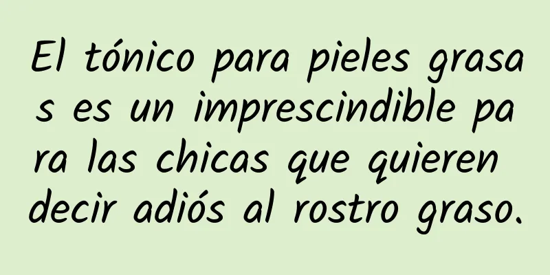 El tónico para pieles grasas es un imprescindible para las chicas que quieren decir adiós al rostro graso.