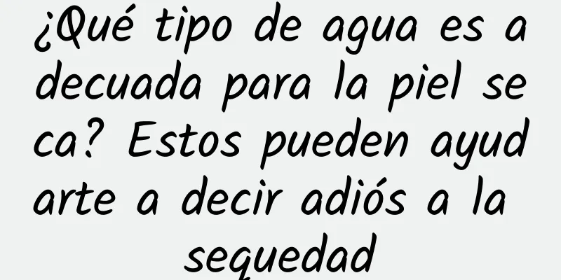 ¿Qué tipo de agua es adecuada para la piel seca? Estos pueden ayudarte a decir adiós a la sequedad