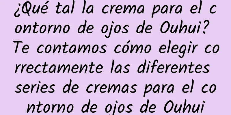 ¿Qué tal la crema para el contorno de ojos de Ouhui? Te contamos cómo elegir correctamente las diferentes series de cremas para el contorno de ojos de Ouhui