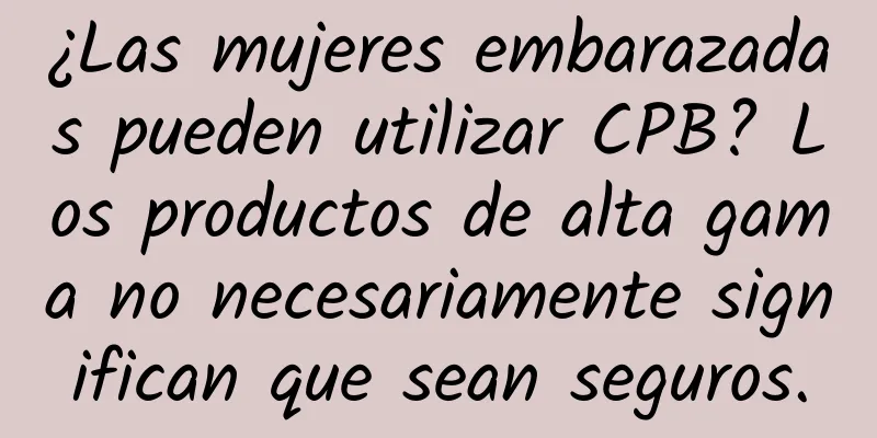 ¿Las mujeres embarazadas pueden utilizar CPB? Los productos de alta gama no necesariamente significan que sean seguros.